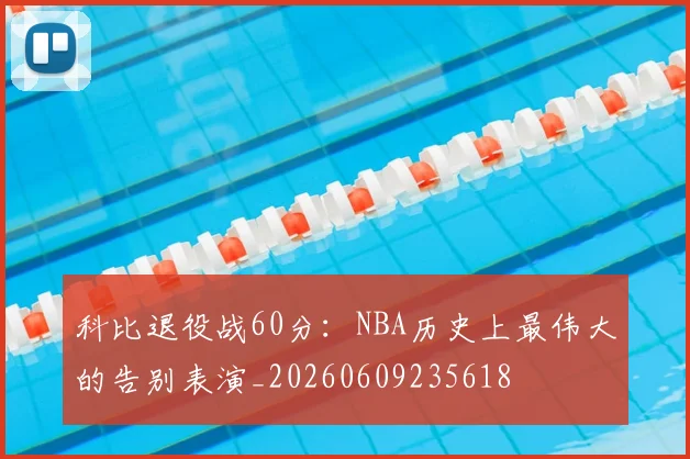 科比退役战60分：NBA历史上最伟大的告别表演_20260609235618