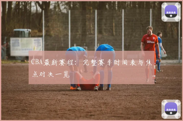 CBA最新赛程:完整赛季时间表与焦点对决一览